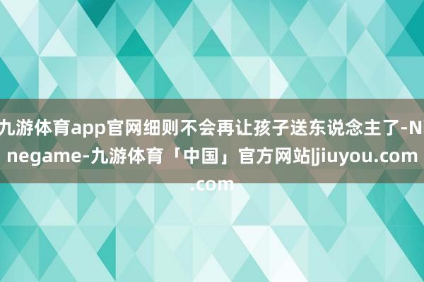 九游体育app官网细则不会再让孩子送东说念主了-Ninegame-九游体育「中国」官方网站|jiuyou.com