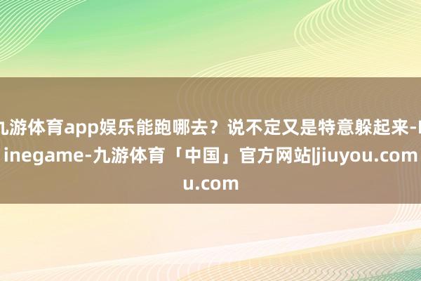 九游体育app娱乐能跑哪去？说不定又是特意躲起来-Ninegame-九游体育「中国」官方网站|jiuyou.com