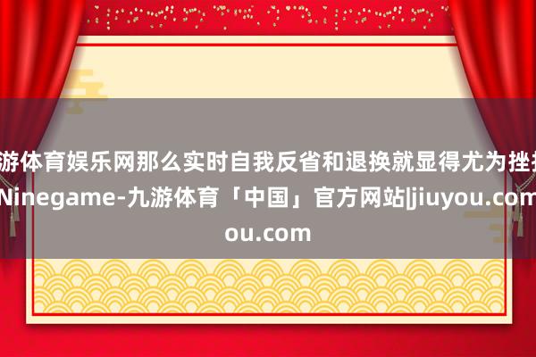 九游体育娱乐网那么实时自我反省和退换就显得尤为挫折-Ninegame-九游体育「中国」官方网站|jiuyou.com