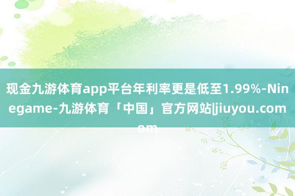 现金九游体育app平台年利率更是低至1.99%-Ninegame-九游体育「中国」官方网站|jiuyou.com