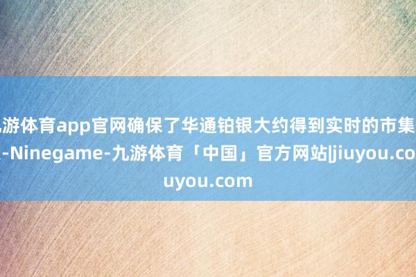 九游体育app官网确保了华通铂银大约得到实时的市集信息-Ninegame-九游体育「中国」官方网站|jiuyou.com