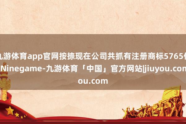 九游体育app官网按捺现在公司共抓有注册商标5765件-Ninegame-九游体育「中国」官方网站|jiuyou.com