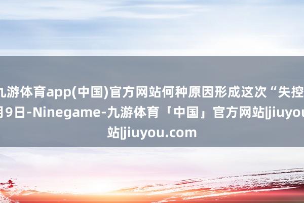 九游体育app(中国)官方网站何种原因形成这次“失控”?12月9日-Ninegame-九游体育「中国」官方网站|jiuyou.com