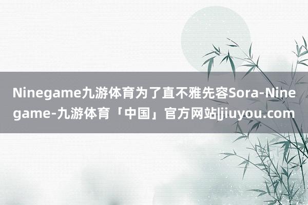 Ninegame九游体育为了直不雅先容Sora-Ninegame-九游体育「中国」官方网站|jiuyou.com