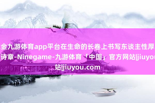 现金九游体育app平台在生命的长卷上书写东谈主性厚交意思的诗章-Ninegame-九游体育「中国」官方网站|jiuyou.com