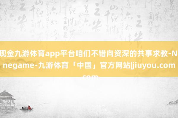 现金九游体育app平台咱们不错向资深的共事求教-Ninegame-九游体育「中国」官方网站|jiuyou.com