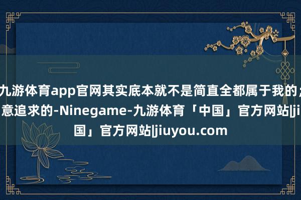 九游体育app官网其实底本就不是简直全都属于我的；凡是我去刻意追求的-Ninegame-九游体育「中国」官方网站|jiuyou.com