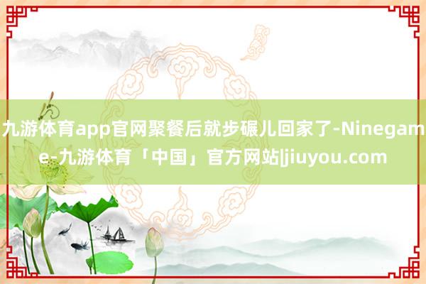 九游体育app官网聚餐后就步碾儿回家了-Ninegame-九游体育「中国」官方网站|jiuyou.com
