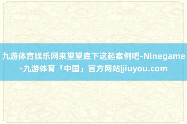 九游体育娱乐网来望望底下这起案例吧-Ninegame-九游体育「中国」官方网站|jiuyou.com
