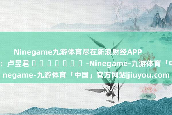 Ninegame九游体育尽在新浪财经APP            						背负裁剪：卢昱君 							-Ninegame-九游体育「中国」官方网站|jiuyou.com