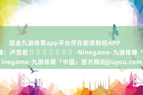 现金九游体育app平台尽在新浪财经APP            						包袱剪辑：卢昱君 							-Ninegame-九游体育「中国」官方网站|jiuyou.com
