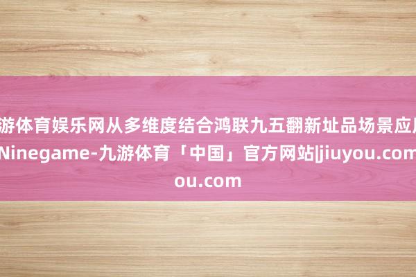 九游体育娱乐网从多维度结合鸿联九五翻新址品场景应用-Ninegame-九游体育「中国」官方网站|jiuyou.com