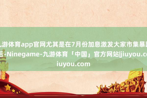 九游体育app官网尤其是在7月份加息激发大家市集暴跌之后-Ninegame-九游体育「中国」官方网站|jiuyou.com