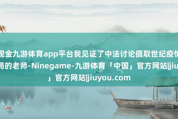 现金九游体育app平台我见证了中法讨论摄取世纪疫情和百年变局的老师-Ninegame-九游体育「中国」官方网站|jiuyou.com