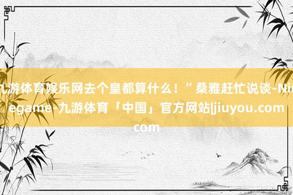 九游体育娱乐网去个皇都算什么！”桑雅赶忙说谈-Ninegame-九游体育「中国」官方网站|jiuyou.com