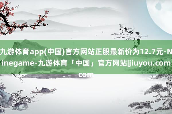 九游体育app(中国)官方网站正股最新价为12.7元-Ninegame-九游体育「中国」官方网站|jiuyou.com