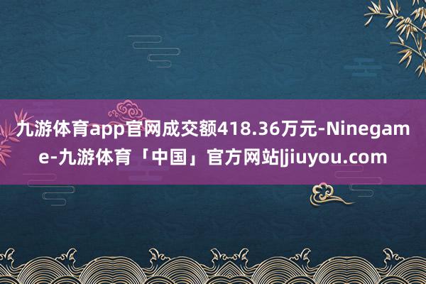 九游体育app官网成交额418.36万元-Ninegame-九游体育「中国」官方网站|jiuyou.com