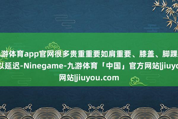 九游体育app官网很多贵重重要如肩重要、膝盖、脚踝等束缚得以延迟-Ninegame-九游体育「中国」官方网站|jiuyou.com