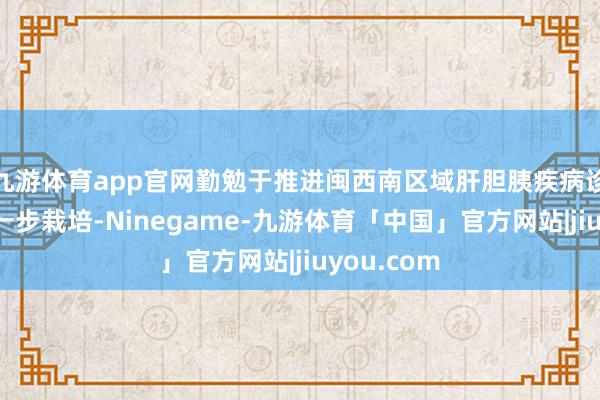 九游体育app官网勤勉于推进闽西南区域肝胆胰疾病诊疗水平进一步栽培-Ninegame-九游体育「中国」官方网站|jiuyou.com