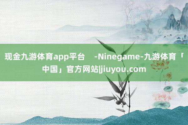 现金九游体育app平台 -Ninegame-九游体育「中国」官方网站|jiuyou.com
