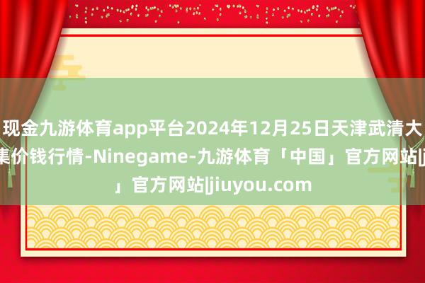 现金九游体育app平台2024年12月25日天津武清大沙河批发市集价钱行情-Ninegame-九游体育「中国」官方网站|jiuyou.com