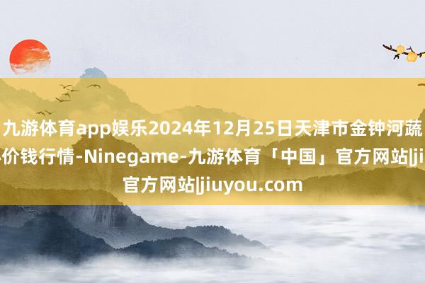 九游体育app娱乐2024年12月25日天津市金钟河蔬菜交易中心价钱行情-Ninegame-九游体育「中国」官方网站|jiuyou.com