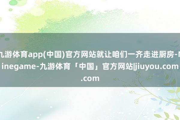 九游体育app(中国)官方网站就让咱们一齐走进厨房-Ninegame-九游体育「中国」官方网站|jiuyou.com