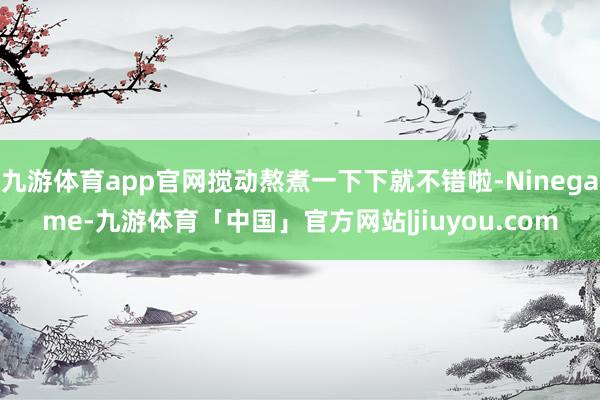九游体育app官网搅动熬煮一下下就不错啦-Ninegame-九游体育「中国」官方网站|jiuyou.com