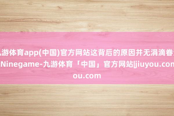九游体育app(中国)官方网站这背后的原因并无涓滴眷注-Ninegame-九游体育「中国」官方网站|jiuyou.com