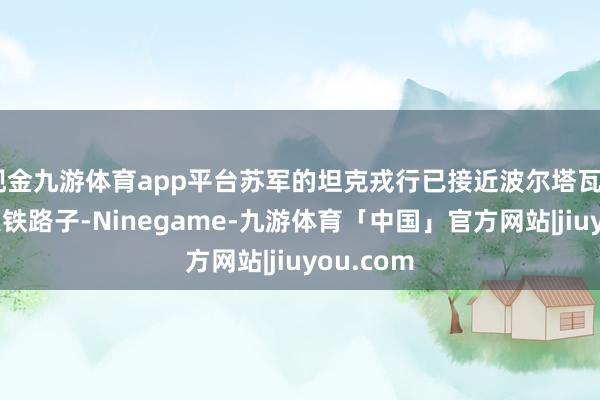 现金九游体育app平台苏军的坦克戎行已接近波尔塔瓦—哈尔科夫铁路子-Ninegame-九游体育「中国」官方网站|jiuyou.com