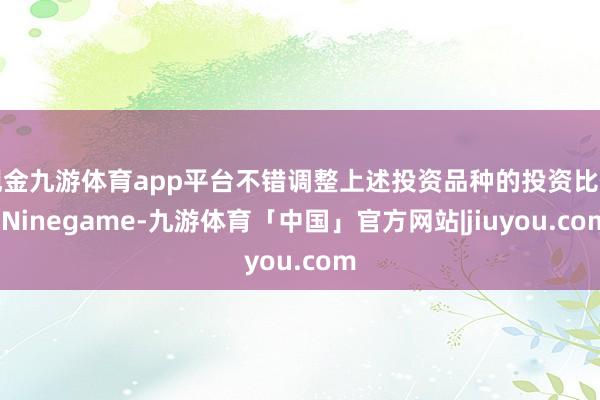 现金九游体育app平台不错调整上述投资品种的投资比例-Ninegame-九游体育「中国」官方网站|jiuyou.com