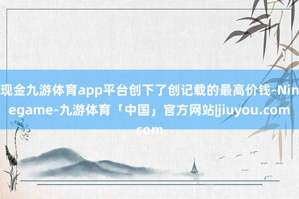 现金九游体育app平台创下了创记载的最高价钱-Ninegame-九游体育「中国」官方网站|jiuyou.com