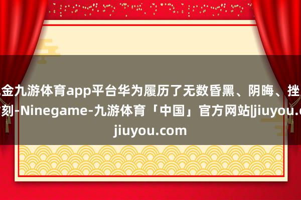 现金九游体育app平台华为履历了无数昏黑、阴晦、挫败的时刻-Ninegame-九游体育「中国」官方网站|jiuyou.com