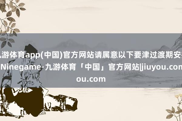 九游体育app(中国)官方网站请属意以下要津过渡期安排-Ninegame-九游体育「中国」官方网站|jiuyou.com
