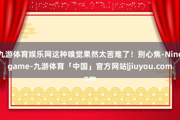 九游体育娱乐网这种嗅觉果然太苦难了！别心焦-Ninegame-九游体育「中国」官方网站|jiuyou.com