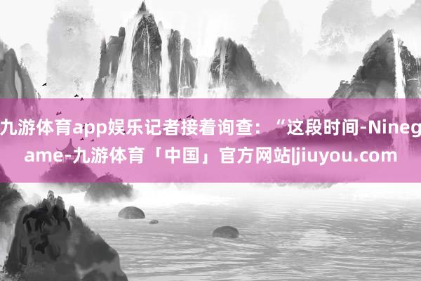 九游体育app娱乐记者接着询查:“这段时间-Ninegame-九游体育「中国」官方网站|jiuyou.com