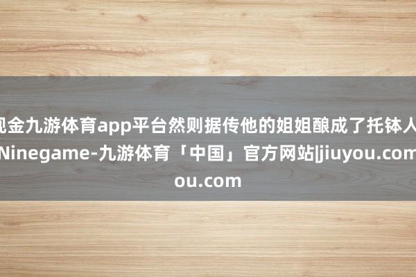 现金九游体育app平台然则据传他的姐姐酿成了托钵人-Ninegame-九游体育「中国」官方网站|jiuyou.com
