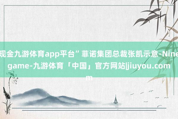 现金九游体育app平台”菲诺集团总裁张凯示意-Ninegame-九游体育「中国」官方网站|jiuyou.com