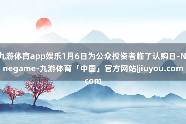 九游体育app娱乐1月6日为公众投资者临了认购日-Ninegame-九游体育「中国」官方网站|jiuyou.com