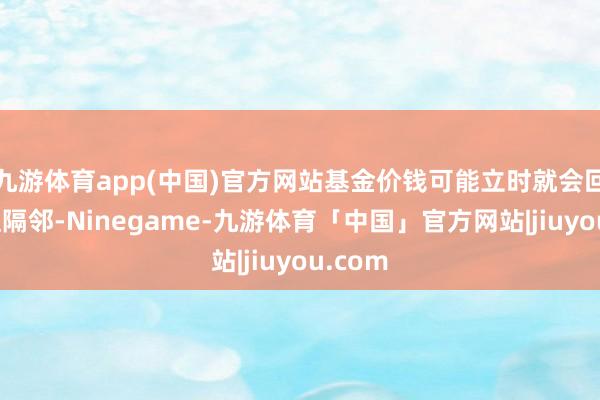 九游体育app(中国)官方网站基金价钱可能立时就会回到净值隔邻-Ninegame-九游体育「中国」官方网站|jiuyou.com