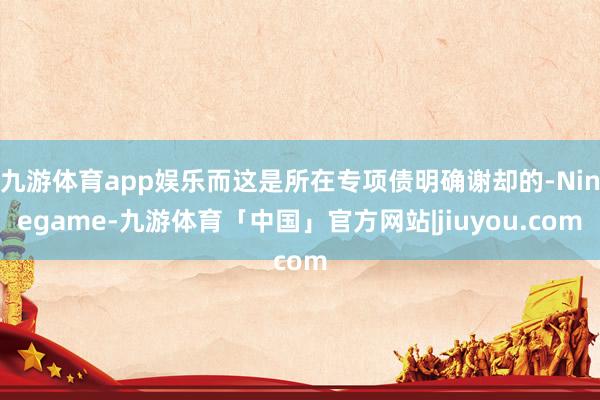 九游体育app娱乐而这是所在专项债明确谢却的-Ninegame-九游体育「中国」官方网站|jiuyou.com