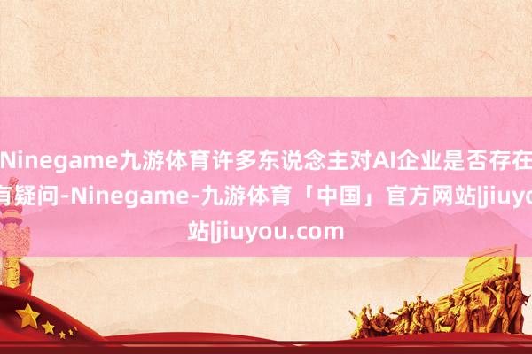Ninegame九游体育许多东说念主对AI企业是否存在泡沫捏有疑问-Ninegame-九游体育「中国」官方网站|jiuyou.com