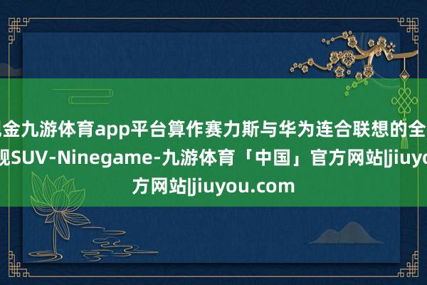 现金九游体育app平台算作赛力斯与华为连合联想的全景忠良旗舰SUV-Ninegame-九游体育「中国」官方网站|jiuyou.com