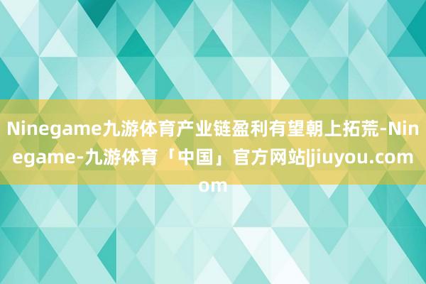 Ninegame九游体育产业链盈利有望朝上拓荒-Ninegame-九游体育「中国」官方网站|jiuyou.com