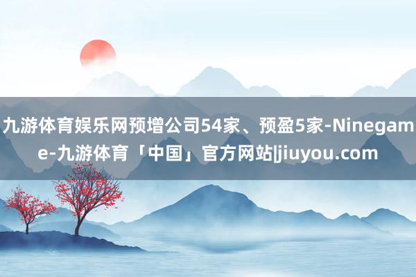 九游体育娱乐网预增公司54家、预盈5家-Ninegame-九游体育「中国」官方网站|jiuyou.com