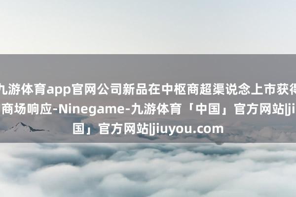 九游体育app官网公司新品在中枢商超渠说念上市获得了相比好的商场响应-Ninegame-九游体育「中国」官方网站|jiuyou.com