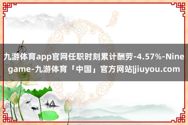 九游体育app官网任职时刻累计酬劳-4.57%-Ninegame-九游体育「中国」官方网站|jiuyou.com