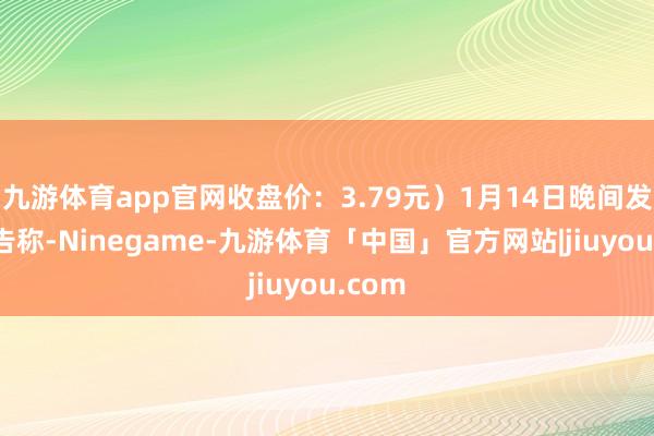 九游体育app官网收盘价:3.79元)1月14日晚间发布公告称-Ninegame-九游体育「中国」官方网站|jiuyou.com