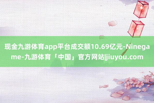 现金九游体育app平台成交额10.69亿元-Ninegame-九游体育「中国」官方网站|jiuyou.com