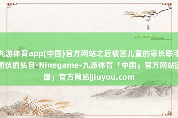 九游体育app(中国)官方网站之后被害儿童的家长联手惩治了犯警团伙的头目-Ninegame-九游体育「中国」官方网站|jiuyou.com